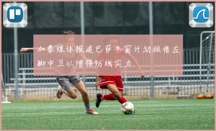 加泰媒体报道巴萨冬窗计划租借左脚中卫以增强防线实力