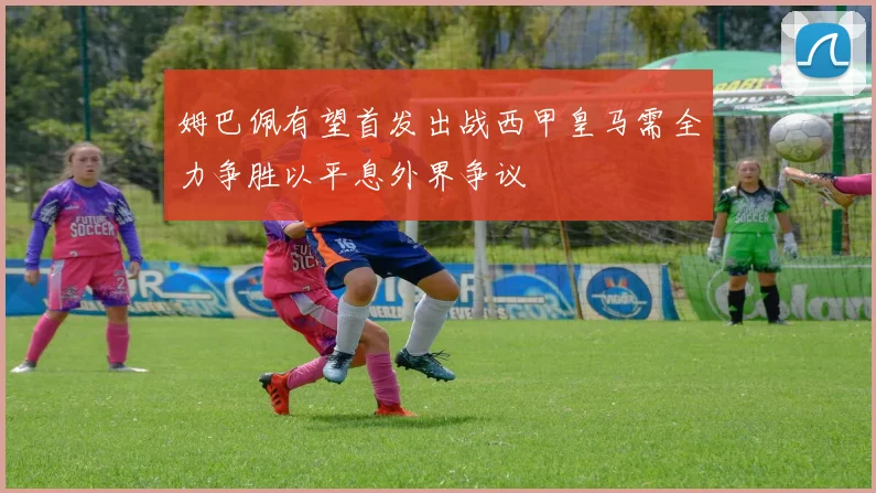 姆巴佩有望首发出战西甲皇马需全力争胜以平息外界争议