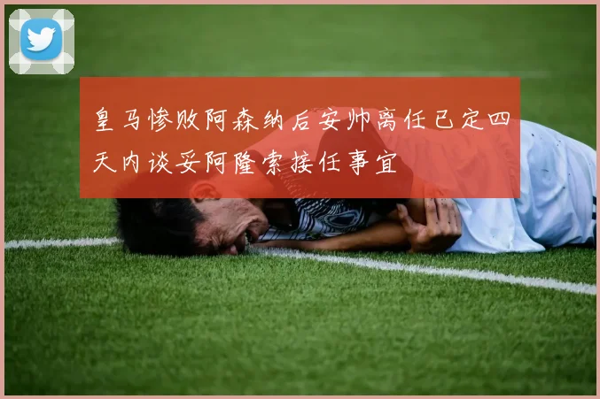 皇马惨败阿森纳后安帅离任已定四天内谈妥阿隆索接任事宜