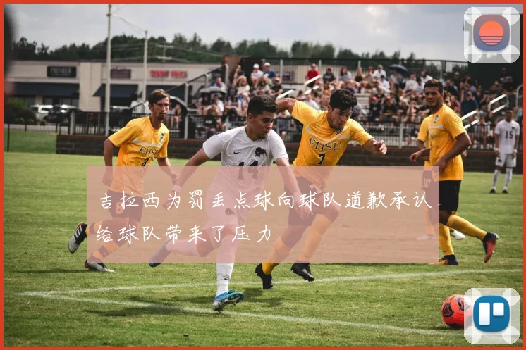 吉拉西为罚丢点球向球队道歉承认给球队带来了压力