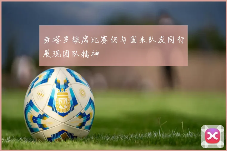 劳塔罗缺席比赛仍与国米队友同行展现团队精神