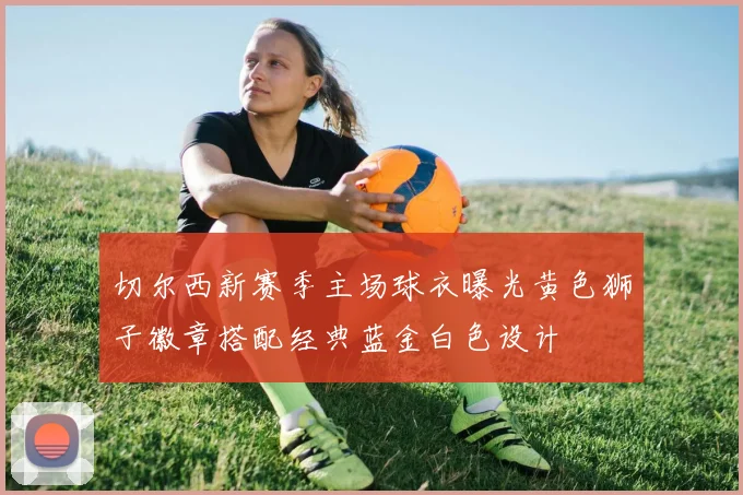 切尔西新赛季主场球衣曝光黄色狮子徽章搭配经典蓝金白色设计