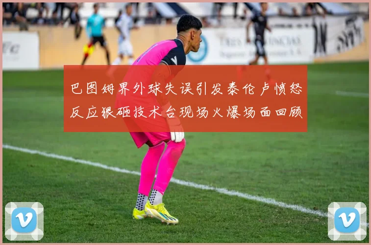 巴图姆界外球失误引发泰伦卢愤怒反应狠砸技术台现场火爆场面回顾