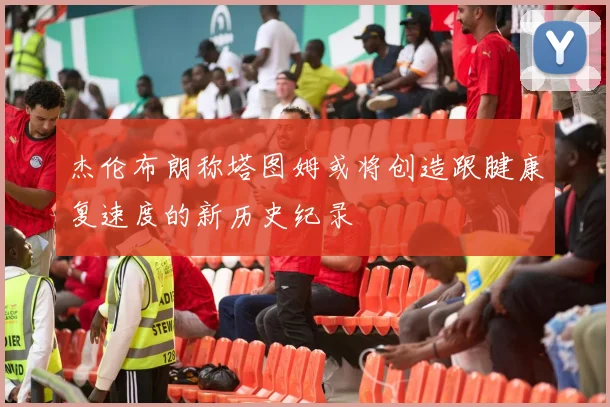 杰伦布朗称塔图姆或将创造跟腱康复速度的新历史纪录