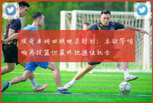 埃奇库姆回顾绝杀时刻：本欲等哨响再投篮但最终把握住机会
