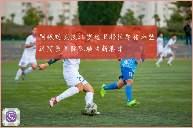 阿根廷竞技26岁边卫穆拉即将加盟迈阿密国际队助力新赛季