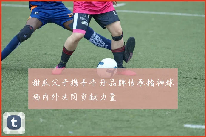 甜瓜父子携手乔丹品牌传承精神球场内外共同贡献力量