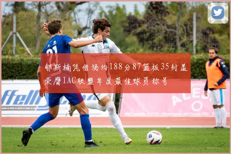 郇斯楠凭借场均188分87篮板35封盖荣膺IAC联盟年度最佳球员称号