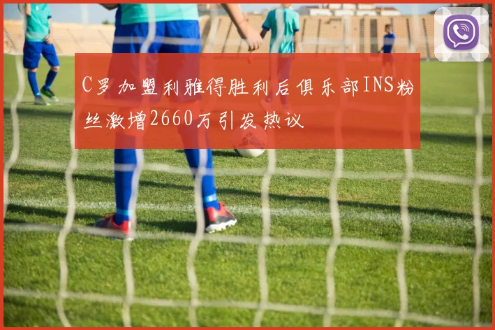 C罗加盟利雅得胜利后俱乐部INS粉丝激增2660万引发热议