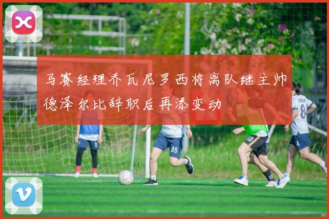 马赛经理乔瓦尼罗西将离队继主帅德泽尔比辞职后再添变动