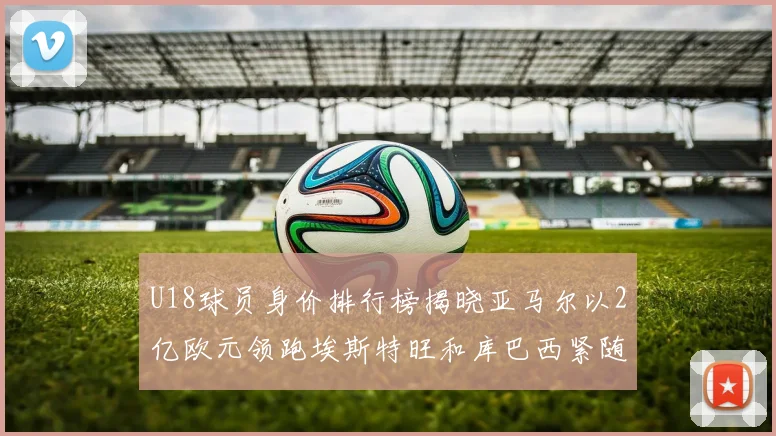 U18球员身价排行榜揭晓亚马尔以2亿欧元领跑埃斯特旺和库巴西紧随其后