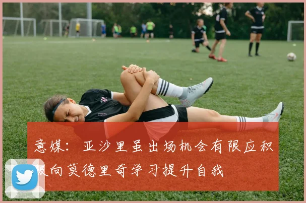 意媒：亚沙里虽出场机会有限应积极向莫德里奇学习提升自我