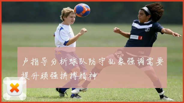 卢指导分析球队防守乱象强调需要提升顽强拼搏精神