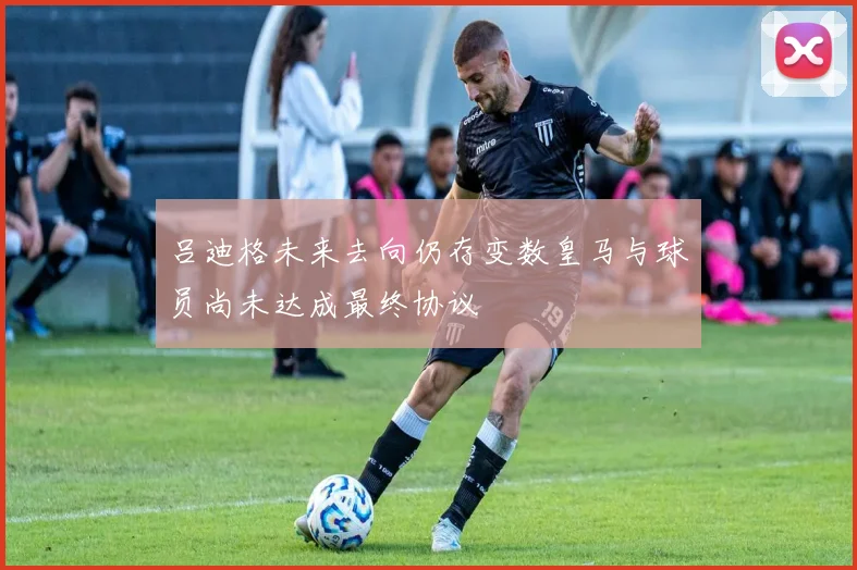 吕迪格未来去向仍存变数皇马与球员尚未达成最终协议