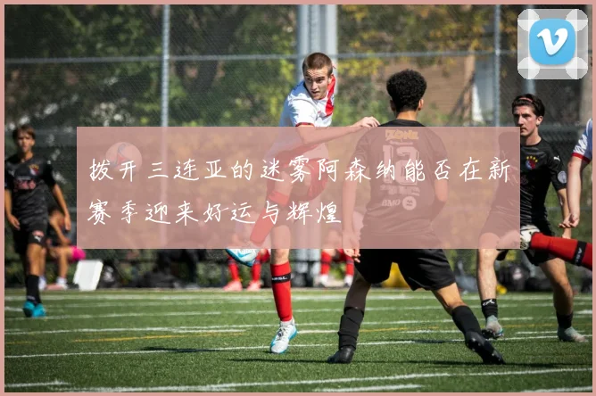 拨开三连亚的迷雾阿森纳能否在新赛季迎来好运与辉煌