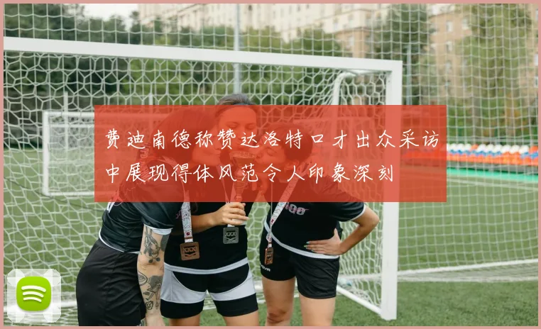费迪南德称赞达洛特口才出众采访中展现得体风范令人印象深刻