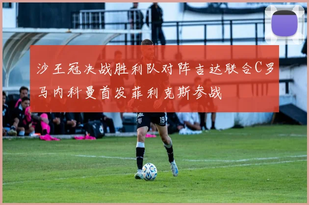 沙王冠决战胜利队对阵吉达联合C罗马内科曼首发菲利克斯参战