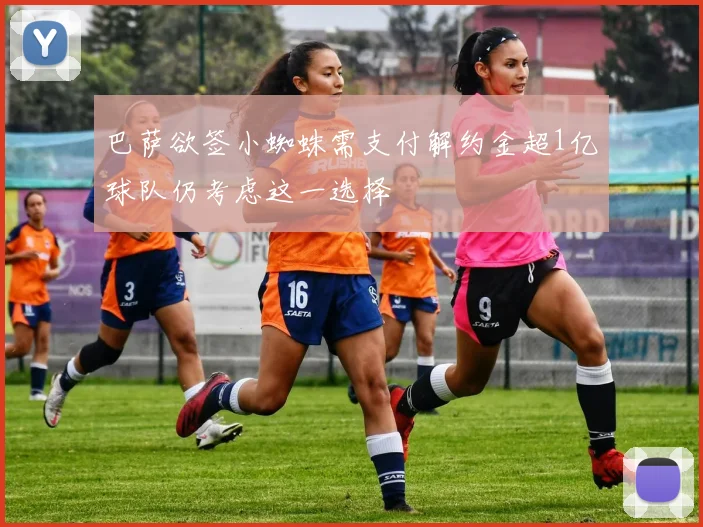 巴萨欲签小蜘蛛需支付解约金超1亿球队仍考虑这一选择