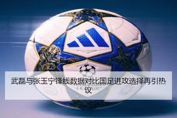 武磊与张玉宁锋线数据对比国足进攻选择再引热议