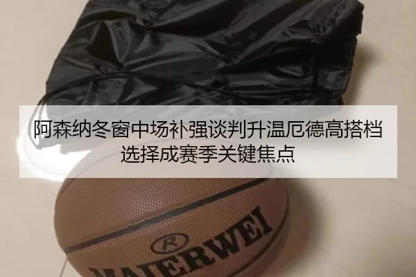 阿森纳冬窗中场补强谈判升温厄德高搭档选择成赛季关键焦点